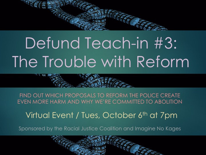 Defund Teach-in#3: The Trouble with Reform. Find out which proposals to reform the police create even more harm and why we're committed to abolition. Virtual event on Tuesday, October Sixth at 7 pm. Sponsered by the Racial Justice Coalition and Imagine No Kages.